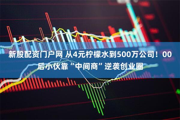 新股配资门户网 从4元柠檬水到500万公司！00后小伙靠“中间商”逆袭创业圈