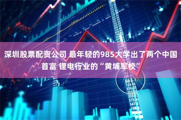 深圳股票配资公司 最年轻的985大学出了两个中国首富 锂电行业的“黄埔军校”