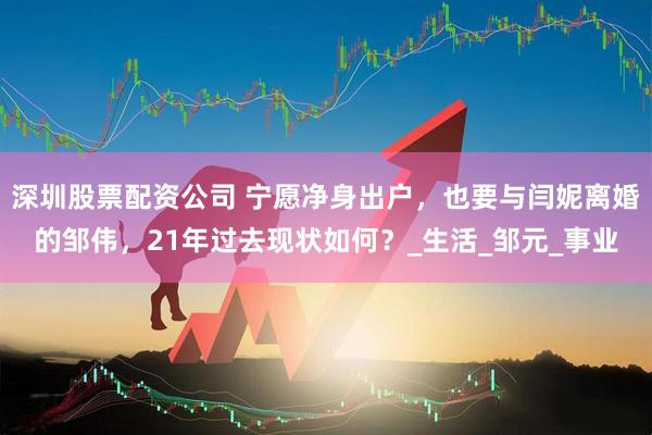 深圳股票配资公司 宁愿净身出户，也要与闫妮离婚的邹伟，21年过去现状如何？_生活_邹元_事业