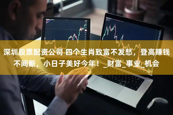 深圳股票配资公司 四个生肖致富不发愁，登高赚钱不间断，小日子美好今年！_财富_事业_机会