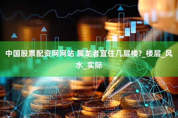 中国股票配资网网站 属龙者宜住几层楼?_楼层_风水_实际