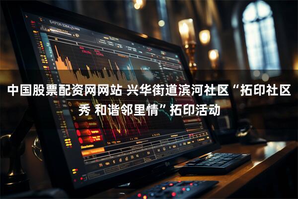中国股票配资网网站 兴华街道滨河社区“拓印社区秀 和谐邻里情”拓印活动