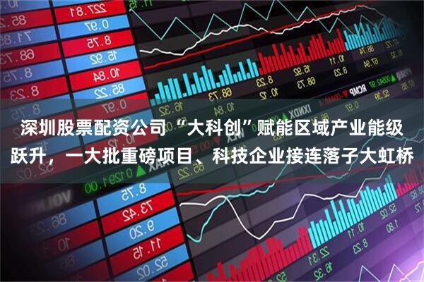 深圳股票配资公司 “大科创”赋能区域产业能级跃升，一大批重磅项目、科技企业接连落子大虹桥