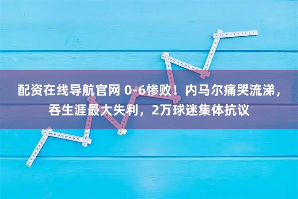 配资在线导航官网 0-6惨败！内马尔痛哭流涕，吞生涯最大失利，2万球迷集体抗议