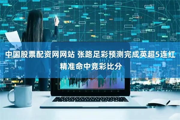 中国股票配资网网站 张路足彩预测完成英超5连红 精准命中竞彩比分