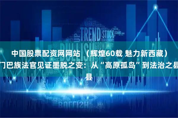 中国股票配资网网站 （辉煌60载 魅力新西藏）门巴族法官见证墨脱之变：从“高原孤岛”到法治之县