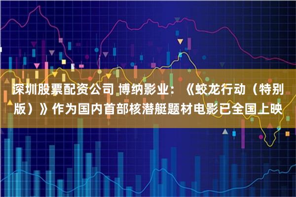 深圳股票配资公司 博纳影业：《蛟龙行动（特别版）》作为国内首部核潜艇题材电影已全国上映