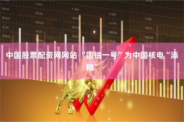 中国股票配资网网站 “国铀一号”为中国核电“添粮”