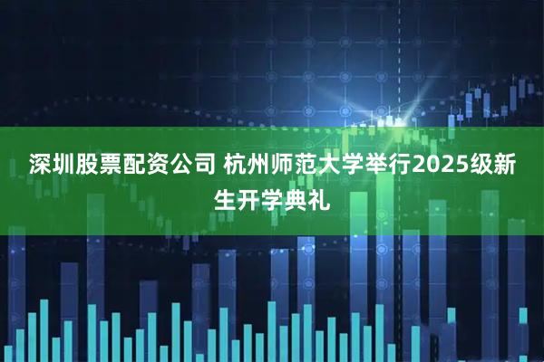 深圳股票配资公司 杭州师范大学举行2025级新生开学典礼