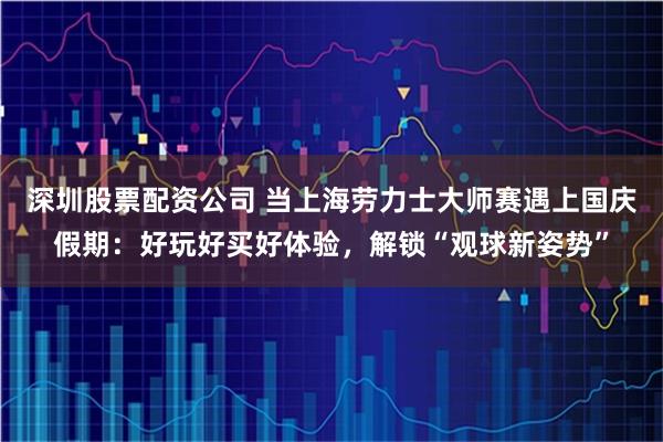 深圳股票配资公司 当上海劳力士大师赛遇上国庆假期：好玩好买好体验，解锁“观球新姿势”