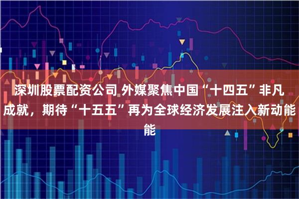 深圳股票配资公司 外媒聚焦中国“十四五”非凡成就，期待“十五五”再为全球经济发展注入新动能