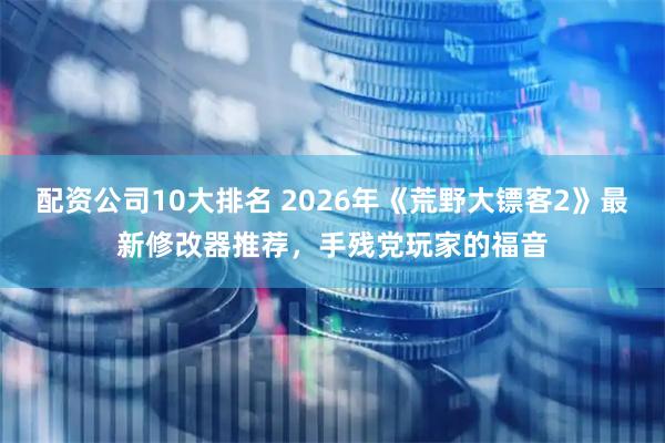 配资公司10大排名 2026年《荒野大镖客2》最新修改器推荐，手残党玩家的福音