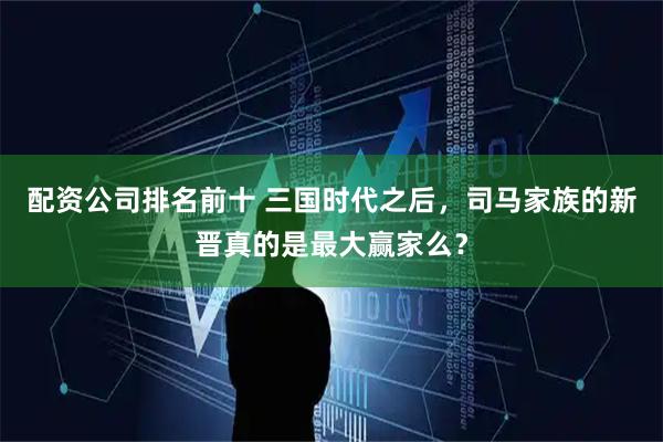 配资公司排名前十 三国时代之后，司马家族的新晋真的是最大赢家么？