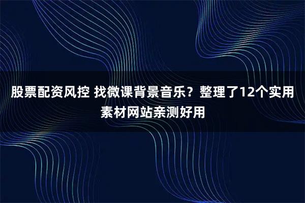 股票配资风控 找微课背景音乐？整理了12个实用素材网站亲测好用