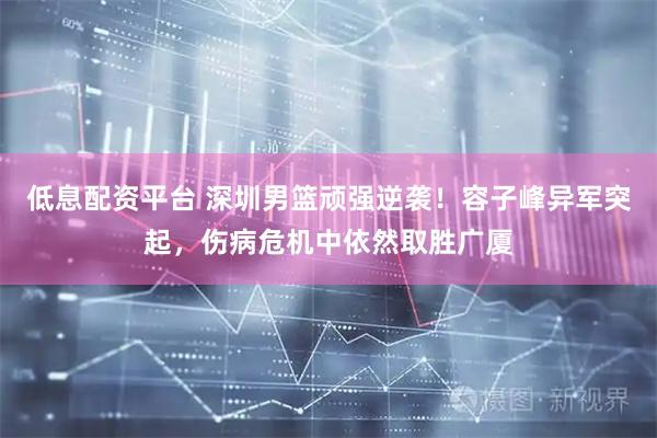 低息配资平台 深圳男篮顽强逆袭！容子峰异军突起，伤病危机中依然取胜广厦