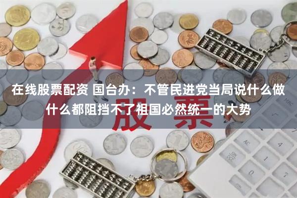 在线股票配资 国台办：不管民进党当局说什么做什么都阻挡不了祖国必然统一的大势