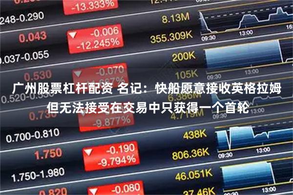 广州股票杠杆配资 名记：快船愿意接收英格拉姆 但无法接受在交易中只获得一个首轮