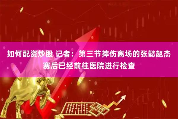 如何配资炒股 记者：第三节摔伤离场的张懿赵杰赛后已经前往医院进行检查
