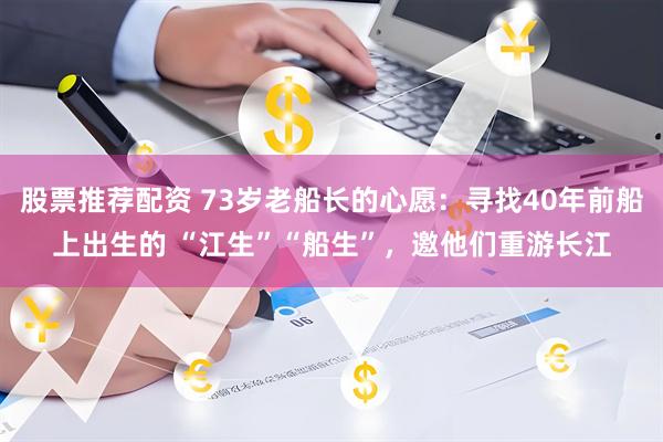 股票推荐配资 73岁老船长的心愿：寻找40年前船上出生的 “江生”“船生”，邀他们重游长江