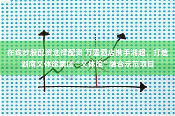在线炒股配资选择配资 万墨酒店携手湘超，打造湖南文体旅集团“文体旅”融合示范项目